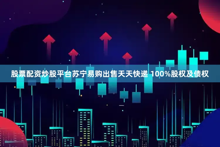 股票配资炒股平台苏宁易购出售天天快递 100%股权及债权