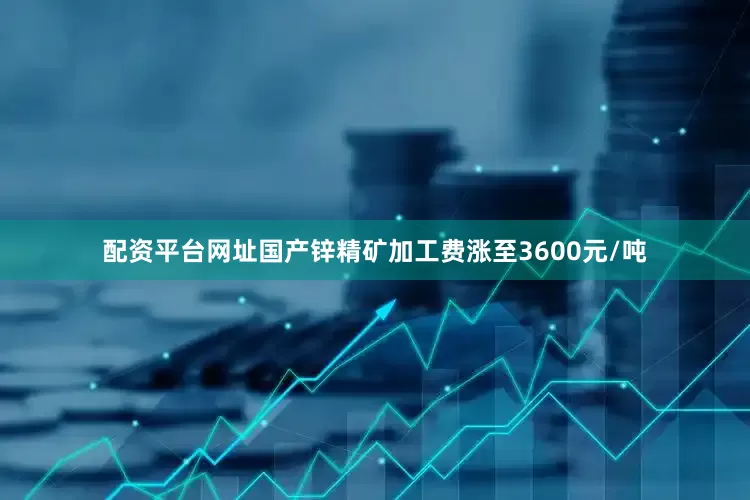 配资平台网址国产锌精矿加工费涨至3600元/吨