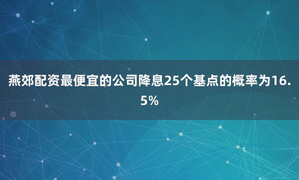 燕郊配资最便宜的公司降息25个基点的概率为16.5%